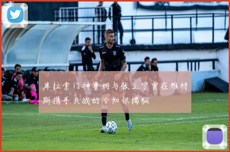 库拉索门神鲁姆与张玉宁曾在维特斯携手共战的冷知识揭秘