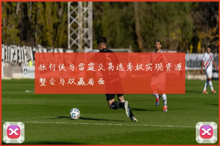独行侠与雷霆交易选秀权实现资源整合与双赢局面