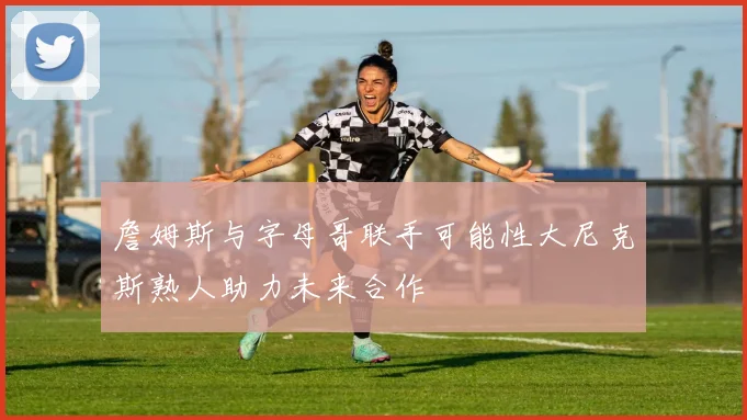 詹姆斯与字母哥联手可能性大尼克斯熟人助力未来合作