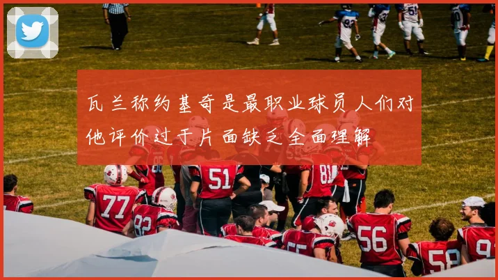 瓦兰称约基奇是最职业球员人们对他评价过于片面缺乏全面理解