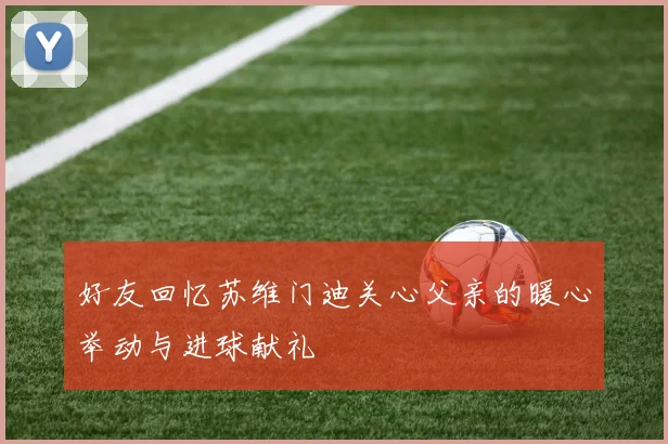 好友回忆苏维门迪关心父亲的暖心举动与进球献礼