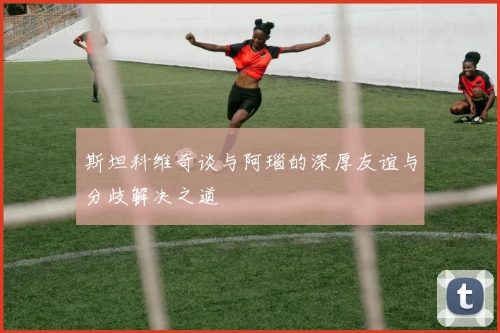 斯坦科维奇谈与阿瑙的深厚友谊与分歧解决之道