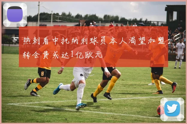 热刺看中托纳利球员本人渴望加盟转会费或达1亿欧元