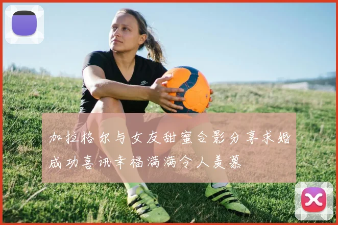 加拉格尔与女友甜蜜合影分享求婚成功喜讯幸福满满令人羡慕