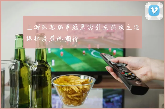 上海队客场争冠悬念引发热议主场捧杯成最终期待