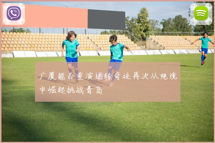 广厦能否重演逆转奇迹再次从绝境中崛起挑战青岛