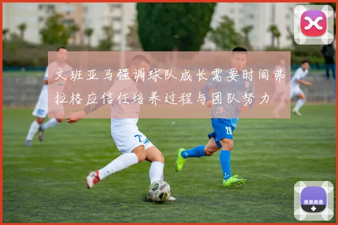 文班亚马强调球队成长需要时间弗拉格应信任培养过程与团队努力