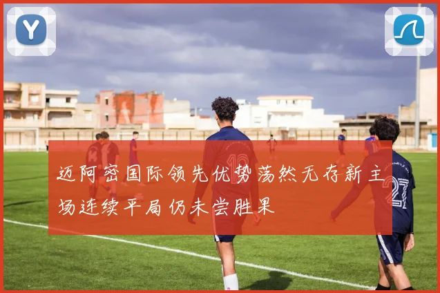 迈阿密国际领先优势荡然无存新主场连续平局仍未尝胜果