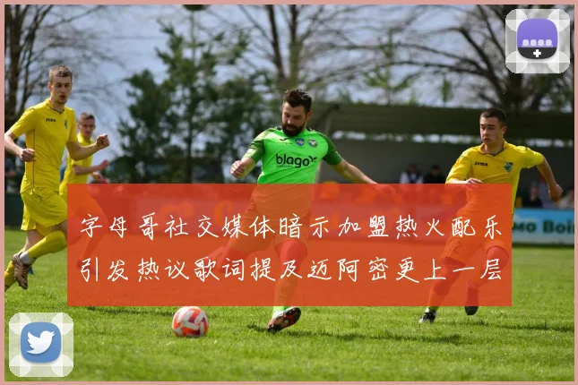 字母哥社交媒体暗示加盟热火配乐引发热议歌词提及迈阿密更上一层楼