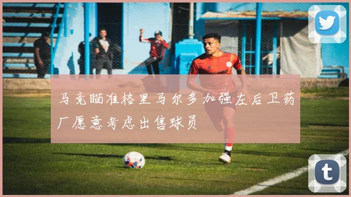 马竞瞄准格里马尔多加强左后卫药厂愿意考虑出售球员
