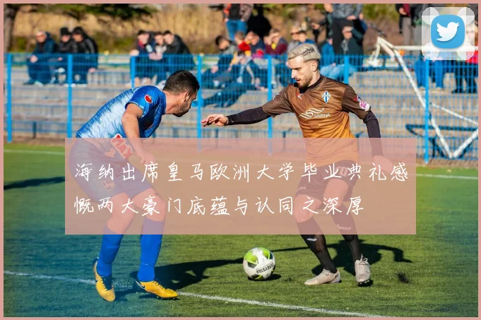 海纳出席皇马欧洲大学毕业典礼感慨两大豪门底蕴与认同之深厚