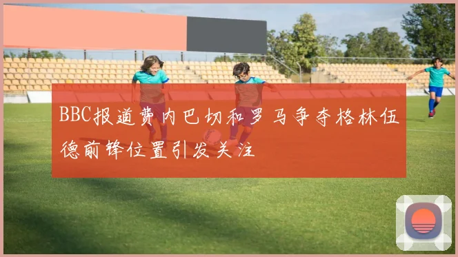 BBC报道费内巴切和罗马争夺格林伍德前锋位置引发关注