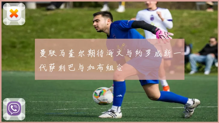 曼联马奎尔期待海文与约罗成新一代萨利巴与加布组合