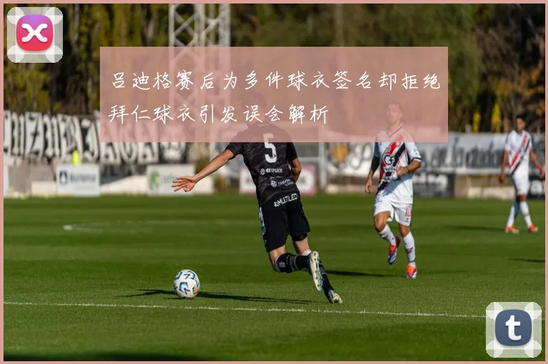 吕迪格赛后为多件球衣签名却拒绝拜仁球衣引发误会解析