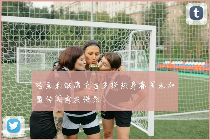 哈莱利缺席圣吉罗斯热身赛国米加盟传闻愈发强烈