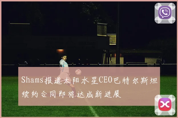 Shams报道太阳水星CEO巴特尔斯坦续约合同即将达成新进展