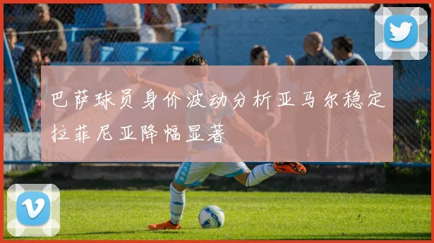 巴萨球员身价波动分析亚马尔稳定拉菲尼亚降幅显著