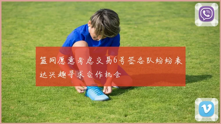 篮网愿意考虑交易6号签各队纷纷表达兴趣寻求合作机会