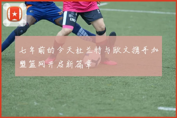 七年前的今天杜兰特与欧文携手加盟篮网开启新篇章