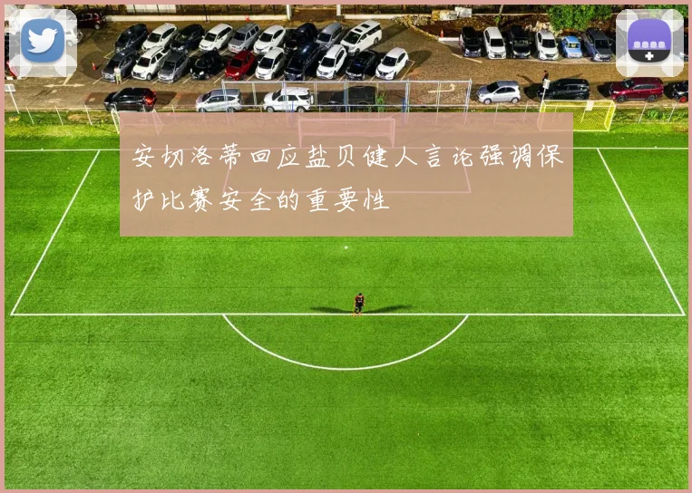 安切洛蒂回应盐贝健人言论强调保护比赛安全的重要性