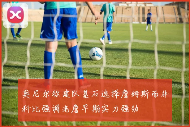 奥尼尔称建队基石选择詹姆斯而非科比强调老詹早期实力强劲
