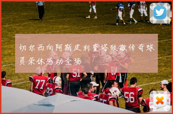 切尔西向阿斯皮利奎塔致敬传奇球员荣休感动全场