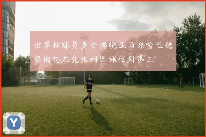 世界杯球员身价揭晓亚马尔哈兰德领衔亿元先生姆巴佩位列第三