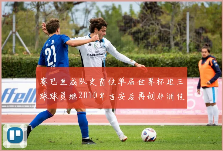 赛巴里成队史首位单届世界杯进三球球员继2010年吉安后再创非洲佳绩